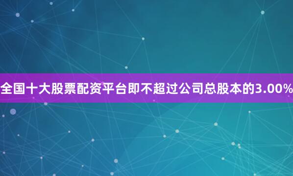 全国十大股票配资平台即不超过公司总股本的3.00%