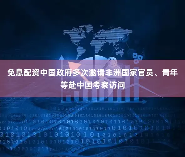 免息配资中国政府多次邀请非洲国家官员、青年等赴中国考察访问