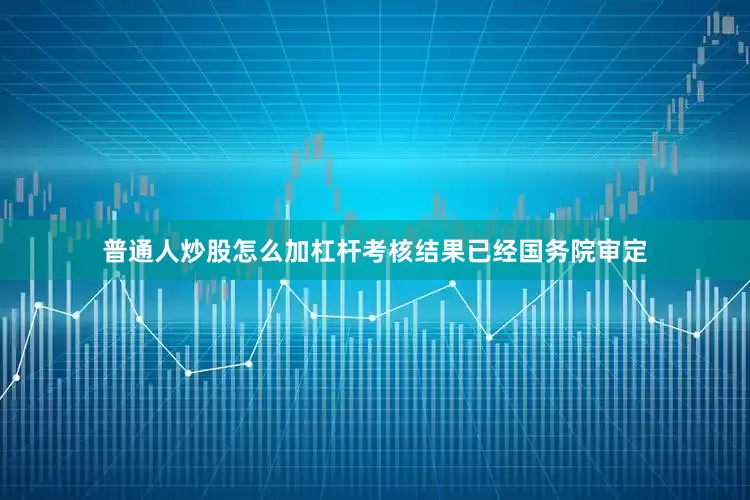 普通人炒股怎么加杠杆考核结果已经国务院审定