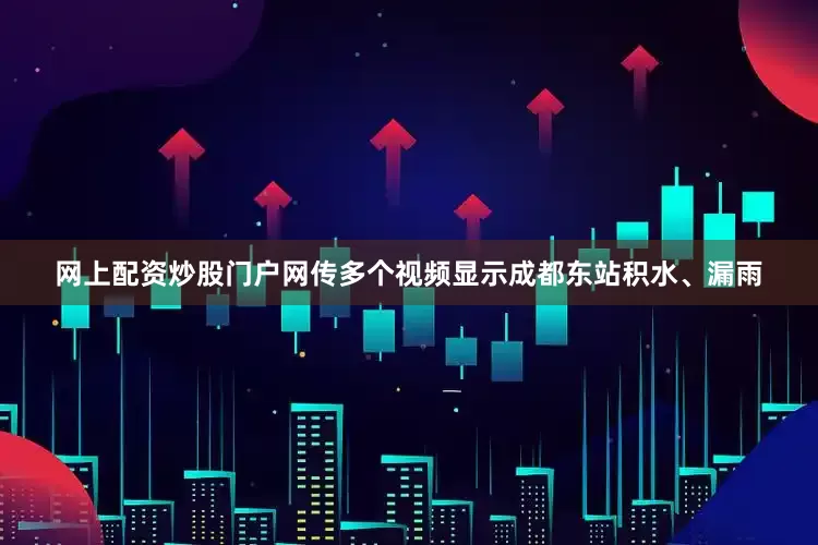 网上配资炒股门户网传多个视频显示成都东站积水、漏雨